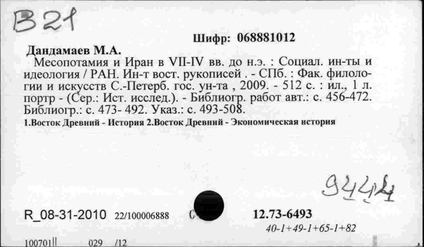 ﻿
Шифр: 068881012
Дандамаев М.А.
Месопотамия и Иран в VII-IV вв. до н.э. : Социал, ин-ты и идеология / РАН. Ин-т вост, рукописей . - СПб. : Фак. филологии и искусств С.-Петерб. гос. ун-та , 2009. - 512 с. : ил., 1 л. портр - (Сер.: Ист. исслед.). - Библиогр. работ авт.: с. 456-472. Библиогр.: с. 473- 492. Указ.: с. 493-508.
1.Восток Древний - История 2.Восток Древний - Экономическая история
R 08-31-2010 22/100006888 С
12.73-6493
40-1+49-1+65-1+82
10070111
029___/12